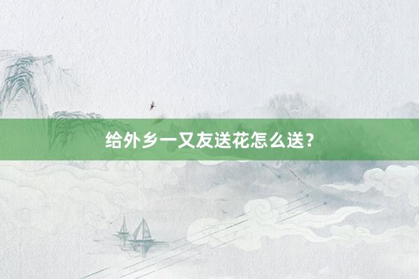 给外乡一又友送花怎么送？